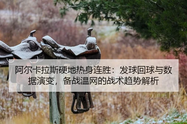 阿尔卡拉斯硬地热身连胜：发球回球与数据演变，备战温网的战术趋势解析