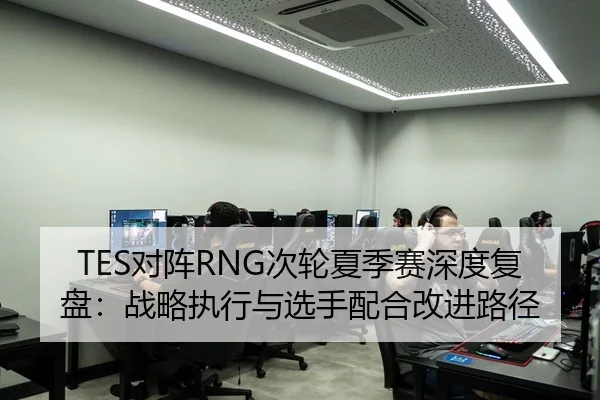 TES对阵RNG次轮夏季赛深度复盘：战略执行与选手配合改进路径