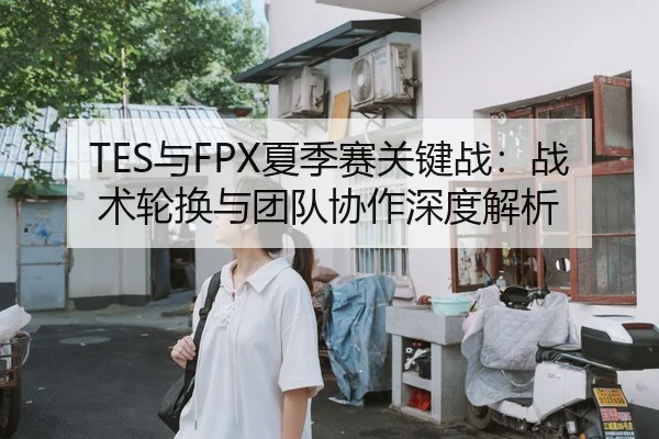 TES与FPX夏季赛关键战：战术轮换与团队协作深度解析